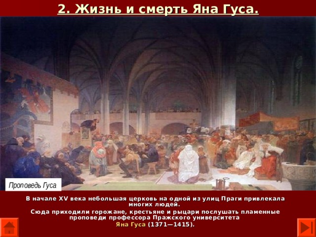 2. Жизнь и смерть Яна Гуса. Проповедь Гуса В начале XV века небольшая церковь на одной из улиц Праги привлекала многих людей. Сюда приходили горожане, крестьяне и рыцари послушать пламенные проповеди профессора Пражского университета Яна Гуса (1371—1415). 