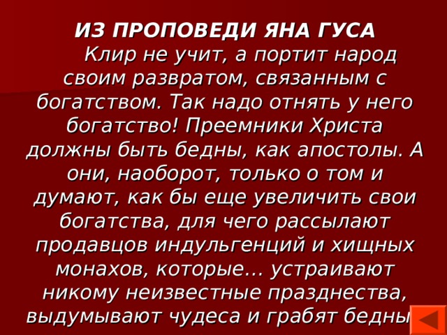 ИЗ ПРОПОВЕДИ ЯНА ГУСА  Клир не учит, а портит народ своим развратом, связанным с богатством. Так надо отнять у него богатство! Преемники Христа должны быть бедны, как апостолы. А они, наоборот, только о том и думают, как бы еще увеличить свои богатства, для чего рассылают продавцов индульгенций и хищных монахов, которые… устраивают никому неизвестные празднества, выдумывают чудеса и грабят бедный народ… 