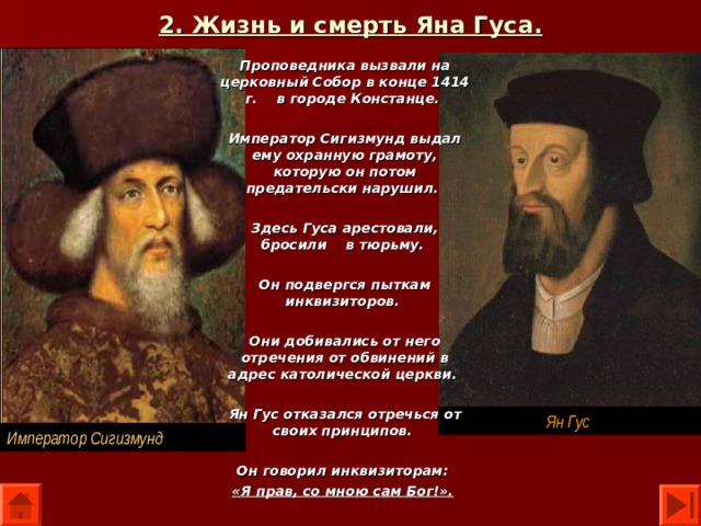 2. Жизнь и смерть Яна Гуса. Проповедника вызвали на церковный Собор в конце 1414 г. в городе Констанце.  Император Сигизмунд выдал ему охранную грамоту, которую он потом предательски нарушил.  Здесь Гуса арестовали, бросили в тюрьму.  Он подвергся пыткам инквизиторов.  Они добивались от него отречения от обвинений в адрес католической церкви.  Ян Гус отказался отречься от своих принципов.  Он говорил инквизиторам: «Я прав, со мною сам Бог!».  Ян Гус Император Сигизмунд 