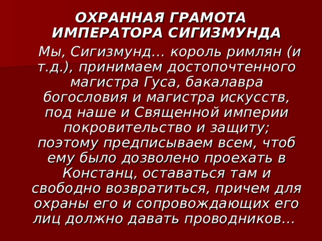 ОХРАННАЯ ГРАМОТА ИМПЕРАТОРА СИГИЗМУНДА  Мы, Сигизмунд… король римлян (и т.д.), принимаем достопочтенного магистра Гуса, бакалавра богословия и магистра искусств, под наше и Священной империи покровительство и защиту; поэтому предписываем всем, чтоб ему было дозволено проехать в Констанц, оставаться там и свободно возвратиться, причем для охраны его и сопровождающих его лиц должно давать проводников… 