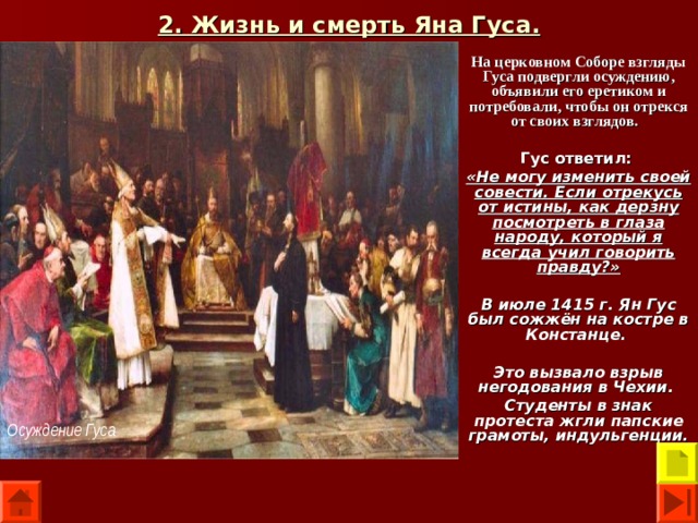 2. Жизнь и смерть Яна Гуса. На церковном Соборе взгляды Гуса подвергли осуждению, объявили его еретиком и потребовали, чтобы он отрекся от своих взглядов.  Гус ответил:  «Не могу изменить своей совести. Если отрекусь от истины, как дерзну посмотреть в глаза народу, который я всегда учил говорить правду?»  В июле 1415 г. Ян Гус был сожжён на костре в Констанце.  Это вызвало взрыв негодования в Чехии. Студенты в знак протеста жгли папские грамоты, индульгенции.  Осуждение Гуса 