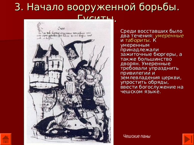 3. Начало вооруженной борьбы. Гуситы. Среди восставших было два течения: умеренные и табориты . К умеренным принадлежали зажиточные бюргеры, а также большинство дворян. Умеренные требовали упразднить привилегии и землевладения церкви, упростить обряды, ввести богослужение на чешском языке. Чешские паны 