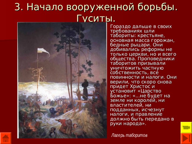 3. Начало вооруженной борьбы. Гуситы. Гораздо дальше в своих требованиях шли табориты: крестьяне, основная масса горожан, бедные рыцари. Они добивались реформы не только церкви, но и всего общества. Проповедники таборитов призывали уничтожить частную собственность, все повинности и налоги. Они верили, что скоро снова придет Христос и установит «Царство Божье»: «...не будет на земле ни королей, ни властителей, ни подданных, исчезнут налоги, и правление должно быть передано в руки народа». Лагерь таборитов 