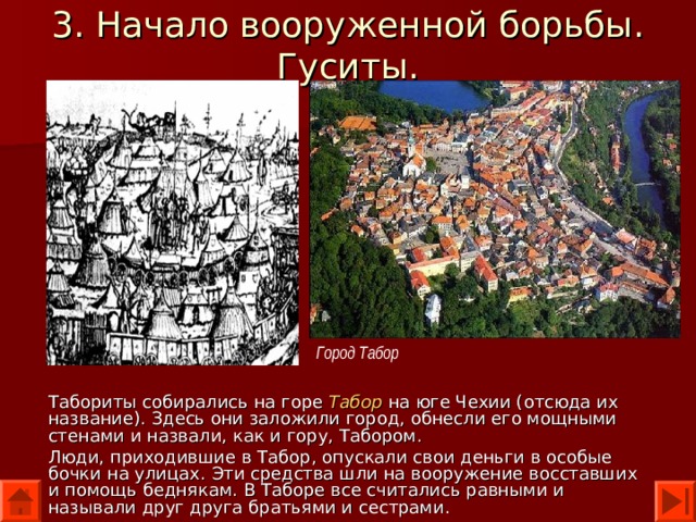 3. Начало вооруженной борьбы. Гуситы. Город Табор Табориты собирались на горе Табор  на юге Чехии (отсюда их название). Здесь они заложили город, обнесли его мощными стенами и назвали, как и гору, Табором. Люди, приходившие в Табор, опускали свои деньги в особые бочки на улицах. Эти средства шли на вооружение восставших и помощь беднякам. В Таборе все считались равными и называли друг друга братьями и сестрами. 