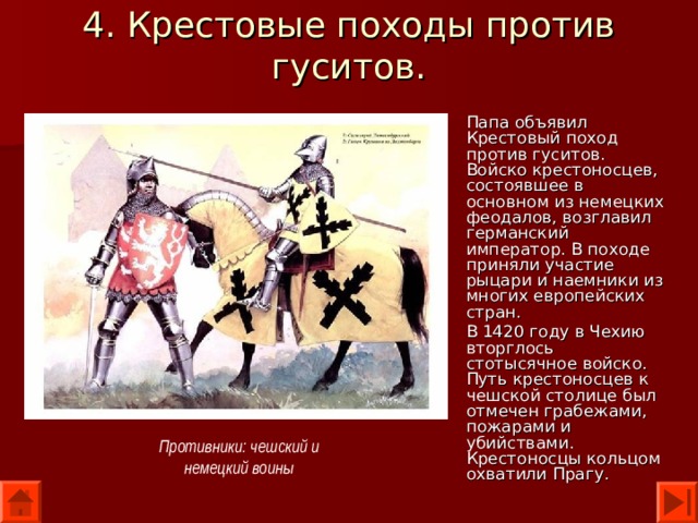 4. Крестовые походы против гуситов. Папа объявил Крестовый поход против гуситов. Войско крестоносцев, состоявшее в основном из немецких феодалов, возглавил германский император. В походе приняли участие рыцари и наемники из многих европейских стран. В 1420 году в Чехию вторглось стотысячное войско. Путь крестоносцев к чешской столице был отмечен грабежами, пожарами и убийствами. Крестоносцы кольцом охватили Прагу. Противники: чешский и немецкий воины 
