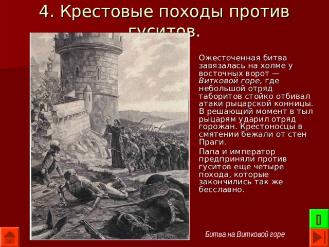 4. Крестовые походы против гуситов. Ожесточенная битва завязалась на холме у восточных ворот — Витковой горе, где небольшой отряд таборитов стойко отбивал атаки рыцарской конницы. В решающий момент в тыл рыцарям ударил отряд горожан. Крестоносцы в смятении бежали от стен Праги. Папа и император предприняли против гуситов еще четыре похода, которые закончились так же бесславно.  Битва на Витковой горе 
