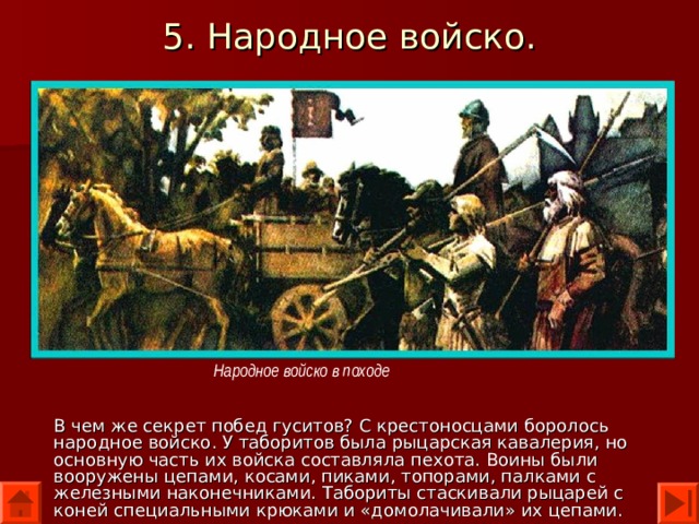 5. Народное войско. Народное войско в походе В чем же секрет побед гуситов? С крестоносцами боролось народное войско. У таборитов была рыцарская кавалерия, но основную часть их войска составляла пехота. Воины были вооружены цепами, косами, пиками, топорами, палками с железными наконечниками. Табориты стаскивали рыцарей с коней специальными крюками и «домолачивали» их цепами. 