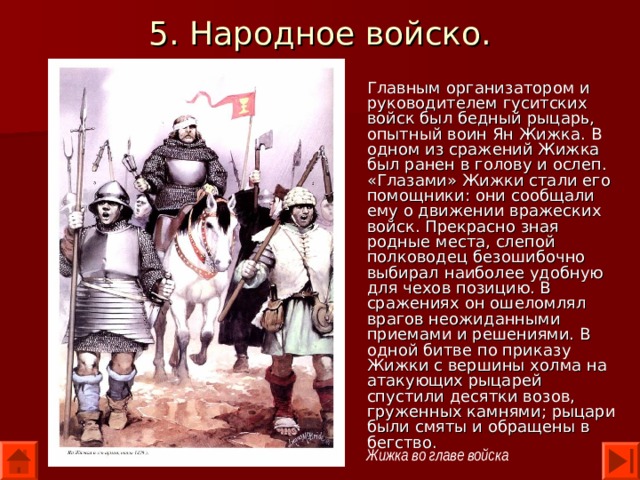 5. Народное войско. Главным организатором и руководителем гуситских войск был бедный рыцарь, опытный воин Ян Жижка. В одном из сражений Жижка был ранен в голову и ослеп. «Глазами» Жижки стали его помощники: они сообщали ему о движении вражеских войск. Прекрасно зная родные места, слепой полководец безошибочно выбирал наиболее удобную для чехов позицию. В сражениях он ошеломлял врагов неожиданными приемами и решениями. В одной битве по приказу Жижки с вершины холма на атакующих рыцарей спустили десятки возов, груженных камнями; рыцари были смяты и обращены в бегство. Жижка во главе войска 