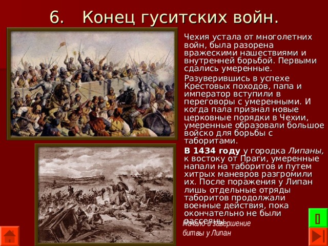 6.  Конец гуситских войн. Чехия устала от многолетних войн, была разорена вражескими нашествиями и внутренней борьбой. Первыми сдались умеренные. Разуверившись в успехе Крестовых походов, папа и император вступили в переговоры с умеренными. И когда пала признал новые церковные порядки в Чехии, умеренные образовали большое войско для борьбы с таборитами. В 1434 году у городка Липаны, к востоку от Праги, умеренные напали на таборитов и путем хитрых маневров разгромили их. После поражения у Липан лишь отдельные отряды таборитов продолжали военные действия, пока окончательно не были рассеяны.  Начало и завершение битвы у Липан 
