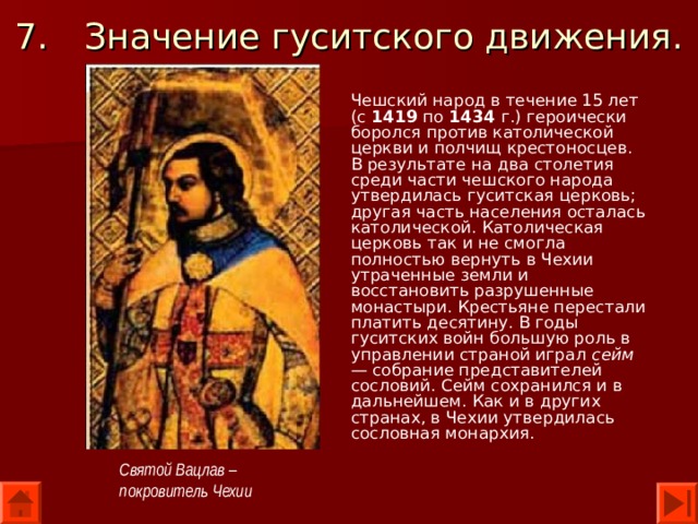 7.  Значение гуситского движения. Чешский народ в течение 15 лет (с 1419 по 1434 г.) героически боролся против католической церкви и полчищ крестоносцев. В результате на два столетия среди части чешского народа утвердилась гуситская церковь; другая часть населения осталась католической. Католическая церковь так и не смогла полностью вернуть в Чехии утраченные земли и восстановить разрушенные монастыри. Крестьяне перестали платить десятину. В годы гуситских войн большую роль в управлении страной играл сейм — собрание представителей сословий. Сейм сохранился и в даль­нейшем. Как и в других странах, в Чехии утвердилась сословная монархия.  Святой Вацлав – покровитель Чехии 