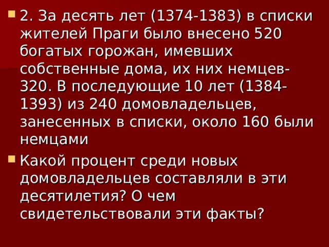 2. За десять лет (1374-1383) в списки жителей Праги было внесено 520 богатых горожан, имевших собственные дома, их них немцев- 320. В последующие 10 лет (1384-1393) из 240 домовладельцев, занесенных в списки, около 160 были немцами Какой процент среди новых домовладельцев составляли в эти десятилетия? О чем свидетельствовали эти факты? 