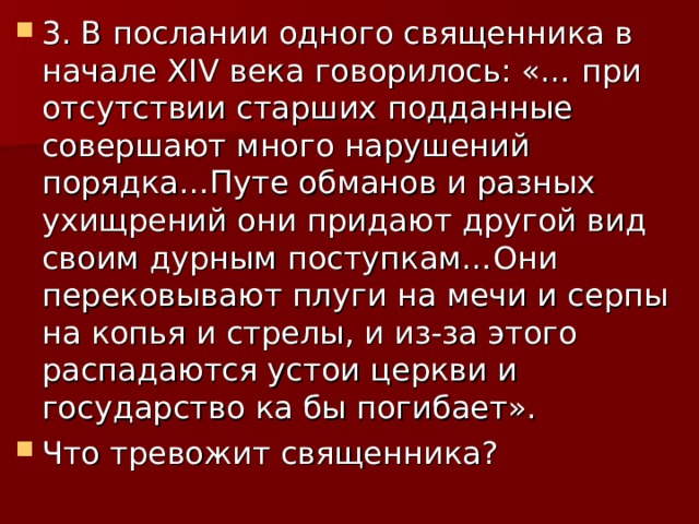 3. В послании одного священника в начале XIV века говорилось: «… при отсутствии старших подданные совершают много нарушений порядка…Путе обманов и разных ухищрений они придают другой вид своим дурным поступкам…Они перековывают плуги на мечи и серпы на копья и стрелы, и из-за этого распадаются устои церкви и государство ка бы погибает». Что тревожит священника? 
