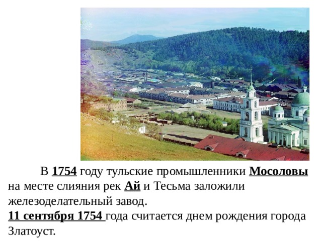  В 1754 году тульские промышленники Мосоловы на месте слияния рек Ай и Тесьма заложили железоделательный завод. 11 сентября 1754 года считается днем рождения города Златоуст. 