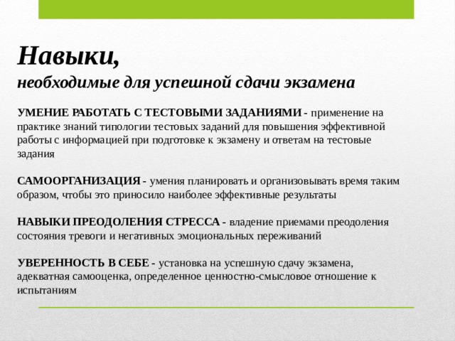 Навыки, необходимые для успешной сдачи экзамена УМЕНИЕ РАБОТАТЬ С ТЕСТОВЫМИ ЗАДАНИЯМИ - применение на практике знаний типологии тестовых заданий для повышения эффективной работы с информацией при подготовке к экзамену и ответам на тестовые задания САМООРГАНИЗАЦИЯ - умения планировать и организовывать время таким образом, чтобы это приносило наиболее эффективные результаты НАВЫКИ ПРЕОДОЛЕНИЯ СТРЕССА  - владение приемами преодоления состояния тревоги и негативных эмоциональных переживаний УВЕРЕННОСТЬ В СЕБЕ - установка на успешную сдачу экзамена, адекватная самооценка, определенное ценностно-смысловое отношение к испытаниям  