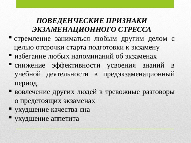 ПОВЕДЕНЧЕСКИЕ ПРИЗНАКИ ЭКЗАМЕНАЦИОННОГО СТРЕССА стремление заниматься любым другим делом с целью отсрочки старта подготовки к экзамену избегание любых напоминаний об экзаменах снижение эффективности усвоения знаний в учебной деятельности в предэкзаменационный период вовлечение других людей в тревожные разговоры о предстоящих экзаменах ухудшение качества сна ухудшение аппетита 