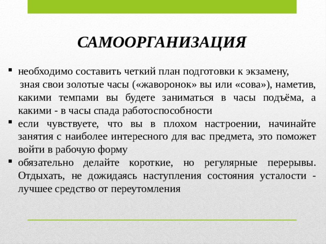 САМООРГАНИЗАЦИЯ необходимо составить четкий план подготовки к экзамену,  зная свои золотые часы («жаворонок» вы или «сова»), наметив, какими темпами вы будете заниматься в часы подъёма, а какими - в часы спада работоспособности если чувствуете, что вы в плохом настроении, начинайте занятия с наиболее интересного для вас предмета, это поможет войти в рабочую форму обязательно делайте короткие, но регулярные перерывы. Отдыхать, не дожидаясь наступления состояния усталости - лучшее средство от переутомления  