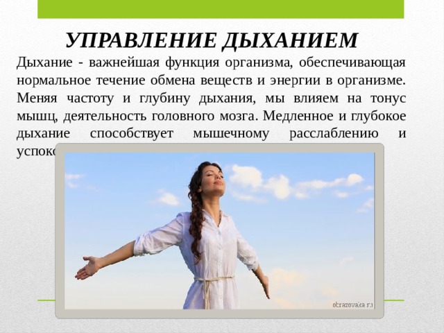 УПРАВЛЕНИЕ ДЫХАНИЕМ Дыхание - важнейшая функция организма, обеспечивающая нормальное течение обмена веществ и энергии в организме. Меняя частоту и глубину дыхания, мы влияем на тонус мышц, деятельность головного мозга. Медленное и глубокое дыхание способствует мышечному расслаблению и успокоению.  