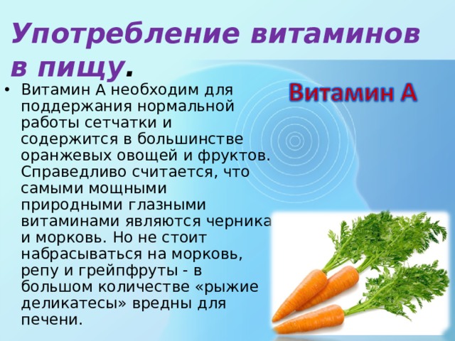 Употребление витаминов в пищу . Витамин А необходим для поддержания нормальной работы сетчатки и содержится в большинстве оранжевых овощей и фруктов. Справедливо считается, что самыми мощными природными глазными витаминами являются черника и морковь. Но не стоит набрасываться на морковь, репу и грейпфруты - в большом количестве «рыжие деликатесы» вредны для печени. 