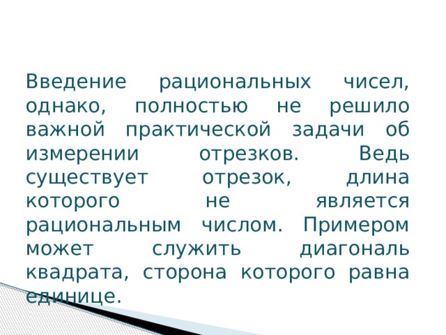 Введение рациональных чисел, однако, полностью не решило важной практической задачи об измерении отрезков. Ведь существует отрезок, длина которого не является рациональным числом. Примером может служить диагональ квадрата, сторона которого равна единице. 