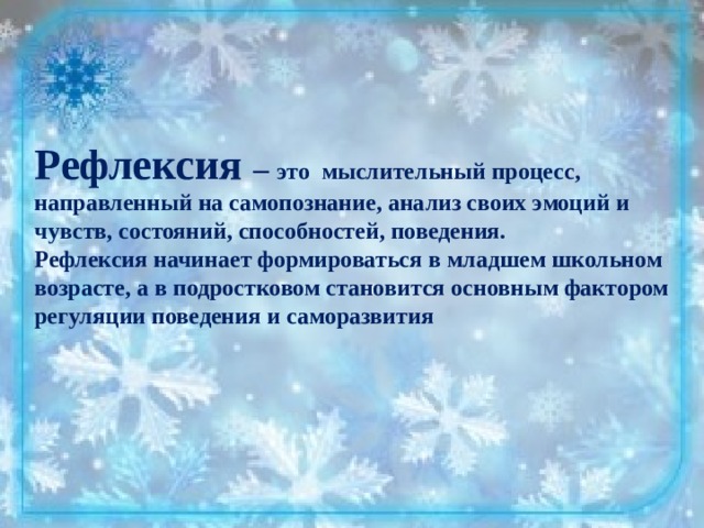 Рефлексия – это мыслительный процесс, направленный на самопознание, анализ своих эмоций и чувств, состояний, способностей, поведения. Рефлексия начинает формироваться в младшем школьном возрасте, а в подростковом становится основным фактором регуляции поведения и саморазвития  