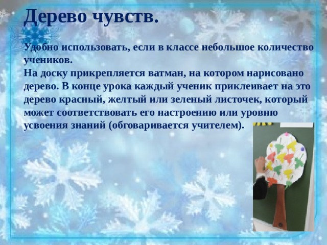 Дерево чувств.  Удобно использовать, если в классе небольшое количество учеников. На доску прикрепляется ватман, на котором нарисовано дерево. В конце урока каждый ученик приклеивает на это дерево красный, желтый или зеленый листочек, который может соответствовать его настроению или уровню усвоения знаний (обговаривается учителем). 