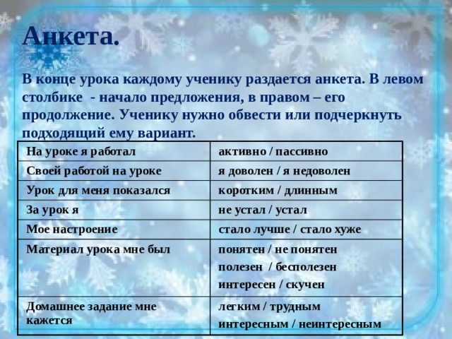 Анкета.  В конце урока каждому ученику раздается анкета. В левом столбике - начало предложения, в правом – его продолжение. Ученику нужно обвести или подчеркнуть подходящий ему вариант. На уроке я работал активно / пассивно Своей работой на уроке я доволен / я недоволен Урок для меня показался коротким / длинным За урок я не устал / устал Мое настроение стало лучше / стало хуже Материал урока мне был понятен / не понятен Домашнее задание мне кажется полезен / бесполезен легким / трудным интересен / скучен интересным / неинтересным 