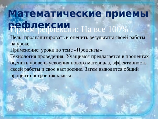 Математические приемы рефлексии Прием рефлексии: На все 100% . Цель: проанализировать и оценить результаты своей работы на уроке Применение: уроки по теме «Проценты» Технология проведения: Учащимся предлагается в процентах оценить уровень усвоения нового материала, эффективность своей работы и свое настроение. Затем выводится общий процент настроения класса. 
