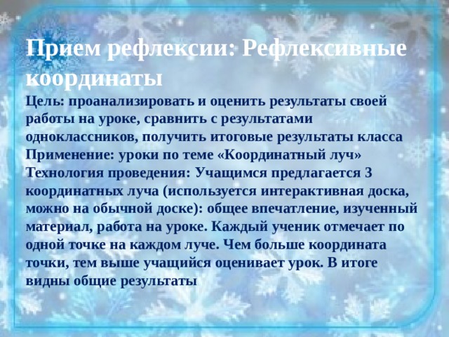 Прием рефлексии: Рефлексивные координаты Цель: проанализировать и оценить результаты своей работы на уроке, сравнить с результатами одноклассников, получить итоговые результаты класса Применение: уроки по теме «Координатный луч» Технология проведения: Учащимся предлагается 3 координатных луча (используется интерактивная доска, можно на обычной доске): общее впечатление, изученный материал, работа на уроке. Каждый ученик отмечает по одной точке на каждом луче. Чем больше координата точки, тем выше учащийся оценивает урок. В итоге видны общие результаты 