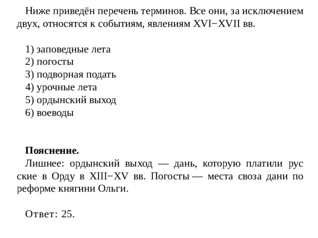 Ниже приведён пе­ре­чень терминов. Все они, за ис­клю­че­ни­ем двух, от­но­сят­ся к событиям, яв­ле­ни­ям XVI−XVII вв.   1) за­по­вед­ные лета 2) погосты 3) под­вор­ная подать 4) уроч­ные лета 5) ор­дын­ский выход 6) воеводы   Пояснение. Лишнее: ордынский выход — дань, ко­то­рую платили рус­ские в Орду в XIII−XV вв. Погосты — места своза дани по реформе княгини Ольги.   Ответ:  25. 