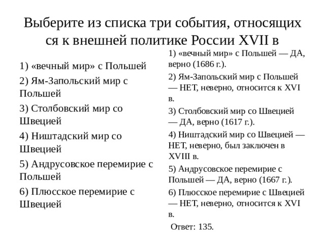 Выберите из спис­ка три события, от­но­ся­щих­ся к внеш­ней по­ли­ти­ке Рос­си­и XVII в 1) «вечный мир» с Польшей — ДА, верно (1686 г.). 2) Ям-Запольский мир с Польшей — НЕТ, неверно, от­но­сит­ся к XVI в. 3) Столбовский мир со Швецией — ДА, верно (1617 г.). 4) Ништадский мир со Швецией — НЕТ, неверно, был за­клю­чен в XVIII в. 5) Андрусовское перемирие с Польшей — ДА, верно (1667 г.). 6) Плюсское пе­ре­ми­рие с Швецией — НЕТ, неверно, от­но­сит­ся к XVI в.   Ответ: 135. 1) «вечный мир» с Польшей 2) Ям-Запольский мир с Польшей 3) Столбовский мир со Швецией 4) Ништадский мир со Швецией 5) Андрусовское перемирие с Польшей 6) Плюсское пе­ре­ми­рие с Швецией 