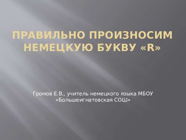 Правильно произносим немецкую букву «R»   Громов Е.В., учитель немецкого языка МБОУ «Большеигнатовская СОШ» 