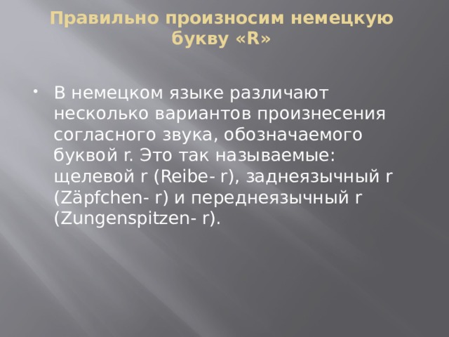 Правильно произносим немецкую букву «R»   В немецком языке различают несколько вариантов произнесения согласного звука, обозначаемого буквой r. Это так называемые: щелевой r (Reibe- r), заднеязычный r (Zäpfchen- r) и переднеязычный r (Zungenspitzen- r). 