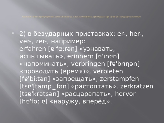       Согласный r при его артикуляции лишь слегка обозначается, то есть вокализируется, превращаясь в звук [ɐ] или [ɐ] в следующих положениях:     2) в безударных приставках: er-, her-, ver-, zer-, например:  erfahren [ɐ'fα:rən] «узнавать; испытывать», erinnern [ɐ'ınɐn] «напоминать», verbringen [fɐ'brıŋən] «проводить (время)», verbieten [fɐ'bi:tən] «запрещать», zerstampfen [tsɐ'ʃtamp‿fən] «растоптать», zerkratzen [tsɐ'kratsən] «расцарапать», hervor [hɐ'fo: ɐ] «наружу, вперёд».   