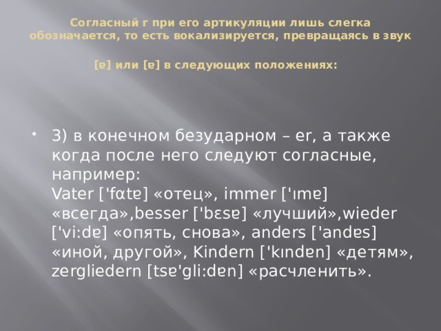    Согласный r при его артикуляции лишь слегка обозначается, то есть вокализируется, превращаясь в звук [ɐ] или [ɐ] в следующих положениях:    3) в конечном безударном – er, а также когда после него следуют согласные, например:  Vater ['fαtɐ] «отец», immer ['ımɐ] «всегда»,besser ['bεsɐ] «лучший»,wieder ['vi:dɐ] «опять, снова», anders ['andɐs] «иной, другой», Kindern ['kındɐn] «детям», zergliedern [tsɐ'gli:dɐn] «расчленить».   