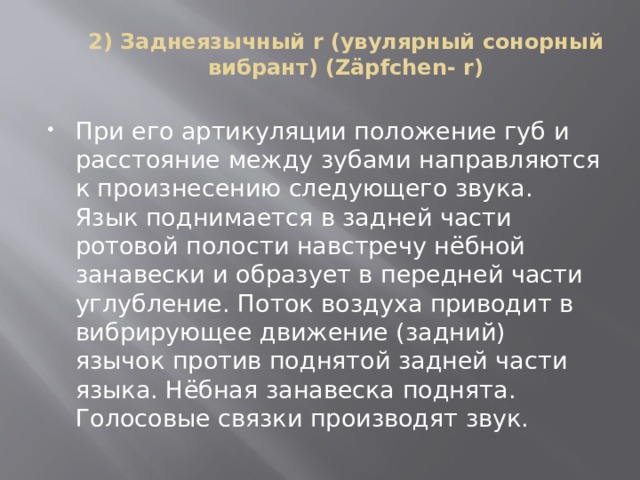 2) Заднеязычный r (увулярный сонорный вибрант) (Zäpfchen- r)   При его артикуляции положение губ и расстояние между зубами направляются к произнесению следующего звука. Язык поднимается в задней части ротовой полости навстречу нёбной занавески и образует в передней части углубление. Поток воздуха приводит в вибрирующее движение (задний) язычок против поднятой задней части языка. Нёбная занавеска поднята. Голосовые связки производят звук. 