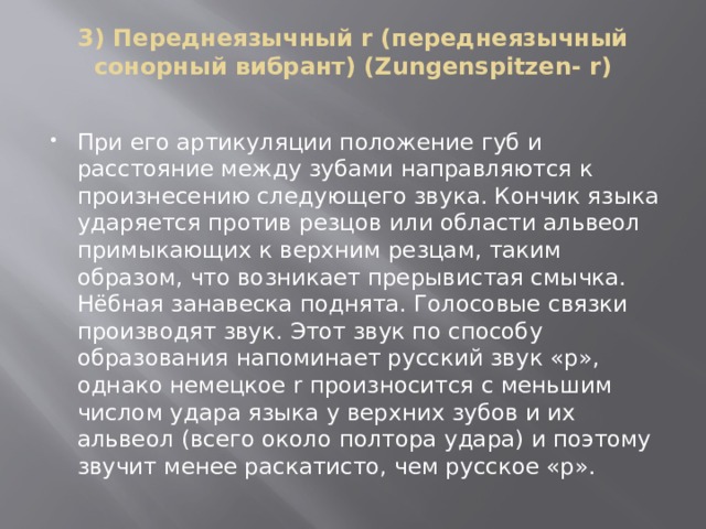 3) Переднеязычный r (переднеязычный сонорный вибрант) (Zungenspitzen- r)   При его артикуляции положение губ и расстояние между зубами направляются к произнесению следующего звука. Кончик языка ударяется против резцов или области альвеол примыкающих к верхним резцам, таким образом, что возникает прерывистая смычка. Нёбная занавеска поднята. Голосовые связки производят звук. Этот звук по способу образования напоминает русский звук «р», однако немецкое r произносится с меньшим числом удара языка у верхних зубов и их альвеол (всего около полтора удара) и поэтому звучит менее раскатисто, чем русское «р». 