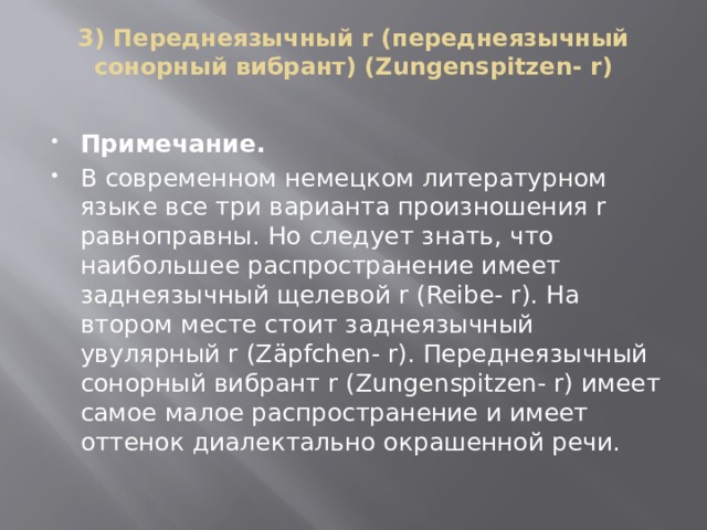 3) Переднеязычный r (переднеязычный сонорный вибрант) (Zungenspitzen- r)   Примечание. В современном немецком литературном языке все три варианта произношения r равноправны. Но следует знать, что наибольшее распространение имеет заднеязычный щелевой r (Reibe- r). На втором месте стоит заднеязычный увулярный r (Zäpfchen- r). Переднеязычный сонорный вибрант r (Zungenspitzen- r) имеет самое малое распространение и имеет оттенок диалектально окрашенной речи. 