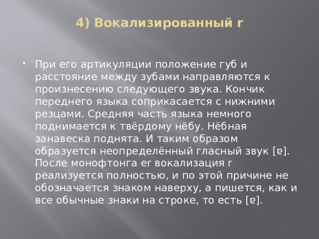 4) Вокализированный r   При его артикуляции положение губ и расстояние между зубами направляются к произнесению следующего звука. Кончик переднего языка соприкасается с нижними резцами. Средняя часть языка немного поднимается к твёрдому нёбу. Нёбная занавеска поднята. И таким образом образуется неопределённый гласный звук [ɐ]. После монофтонга er вокализация r реализуется полностью, и по этой причине не обозначается знаком наверху, а пишется, как и все обычные знаки на строке, то есть [ɐ].   