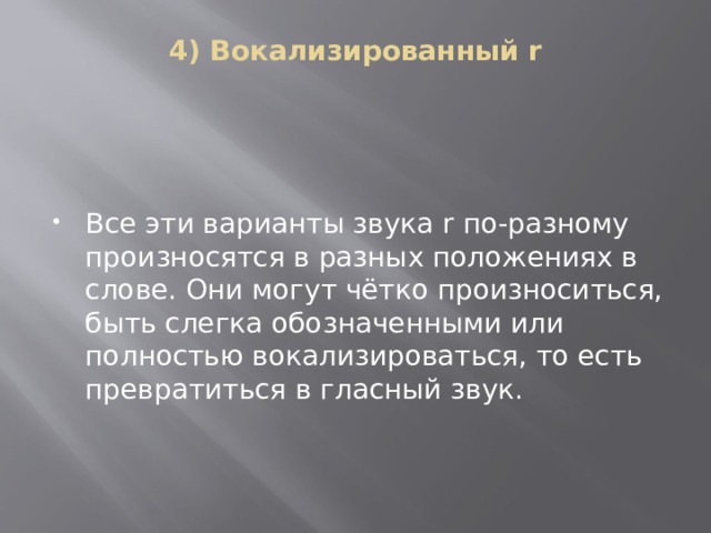 4) Вокализированный r   Все эти варианты звука r по-разному произносятся в разных положениях в слове. Они могут чётко произноситься, быть слегка обозначенными или полностью вокализироваться, то есть превратиться в гласный звук.   