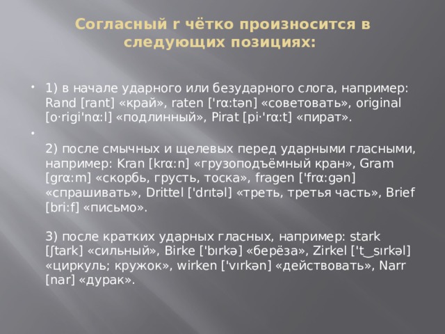 Согласный r чётко произносится в следующих позициях:   1) в начале ударного или безударного слога, например: Rand [rant] «край», raten ['rα:tən] «советовать», original [o‧rigi'nα:l] «подлинный», Pirat [pi‧'rα:t] «пират».  2) после смычных и щелевых перед ударными гласными, например: Kran [krα:n] «грузоподъёмный кран», Gram [grα:m] «скорбь, грусть, тоска», fragen ['frα:gən] «спрашивать», Drittel ['drıtəl] «треть, третья часть», Brief [bri:f] «письмо».   3) после кратких ударных гласных, например: stark [ʃtark] «сильный», Birke ['bırkə] «берёза», Zirkel ['t‿sırkəl] «циркуль; кружок», wirken ['vırkən] «действовать», Narr [nar] «дурак».   