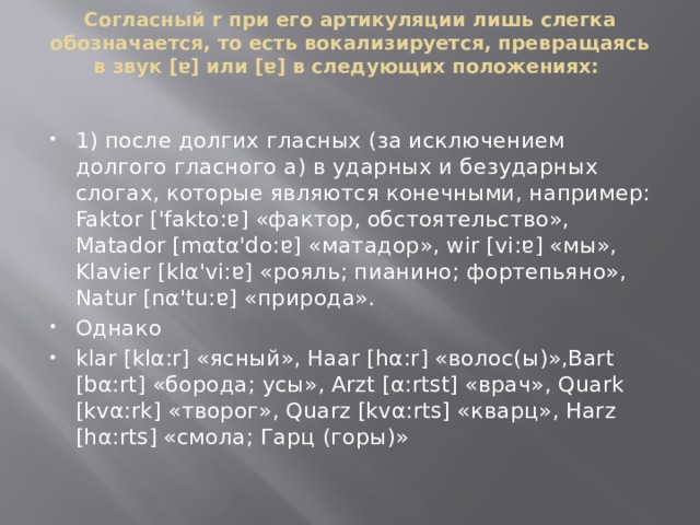 Согласный r при его артикуляции лишь слегка обозначается, то есть вокализируется, превращаясь в звук [ɐ] или [ɐ] в следующих положениях:    1) после долгих гласных (за исключением долгого гласного а) в ударных и безударных слогах, которые являются конечными, например:  Faktor ['fakto:ɐ] «фактор, обстоятельство», Matador [mαtα'do:ɐ] «матадор», wir [vi:ɐ] «мы», Klavier [klα'vi:ɐ] «рояль; пианино; фортепьяно», Natur [nα'tu:ɐ] «природа». Однако klar [klα:r] «ясный», Haar [hα:r] «волос(ы)»,Bart [bα:rt] «борода; усы», Arzt [α:rtst] «врач», Quark [kvα:rk] «творог», Quarz [kvα:rts] «кварц», Harz [hα:rts] «смола; Гарц (горы)»   