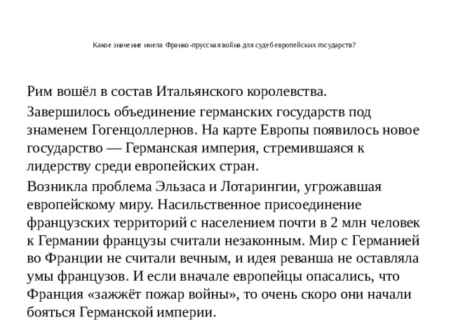 Какое значение имела Франко-прусская война для судеб европейских государств?    Рим вошёл в состав Итальянского королевства. Завершилось объединение германских государств под знаменем Гогенцоллернов. На карте Европы появилось новое государство — Германская империя, стремившаяся к лидерству среди европейских стран. Возникла проблема Эльзаса и Лотарингии, угрожавшая европейскому миру. Насильственное присоединение французских территорий с населением почти в 2 млн человек к Германии французы считали незаконным. Мир с Германией во Франции не считали вечным, и идея реванша не оставляла умы французов. И если вначале европейцы опасались, что Франция «зажжёт пожар войны», то очень скоро они начали бояться Германской империи. 