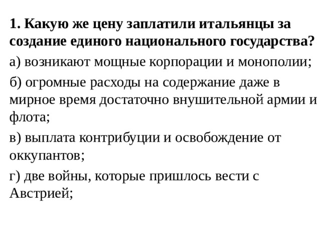 1. Какую же цену заплатили итальянцы за создание единого национального государства? а) возникают мощные корпорации и монополии; б) огромные расходы на содержание даже в мирное время достаточно внушительной армии и флота; в) выплата контрибуции и освобождение от оккупантов; г) две войны, которые пришлось вести с Австрией; 