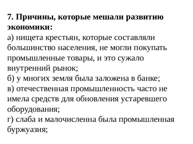 7. Причины, которые мешали развитию экономики: а) нищета крестьян, которые составляли большинство населения, не могли покупать промышленные товары, и это сужало внутренний рынок; б) у многих земля была заложена в банке; в) отечественная промышленность часто не имела средств для обновления устаревшего оборудования; г) слаба и малочисленна была промышленная буржуазия; 