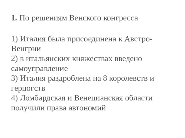 1.  По решениям Венского конгресса   1) Италия была присоединена к Австро-Венгрии  2) в итальянских княжествах введено самоуправление  3) Италия раздроблена на 8 королевств и герцогств  4) Ломбардская и Венецианская области получили права автономий 