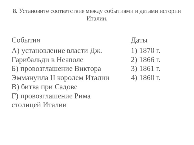 8.  Установите соответствие между событиями и датами истории Италии.   События Даты А) установление власти Дж. Гарибальди в Неаполе  Б) провозглашение Виктора Эммануила II королем Италии  В) битва при Садове  Г) провозглашение Рима столицей Италии 1) 1870 г.  2) 1866 г.  3) 1861 г.  4) 1860 г. 