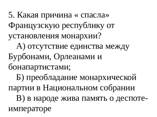 5. Какая причина « спасла» Французскую республику от установления монархии?  А) отсутствие единства между Бурбонами, Орлеанами и бонапартистами;  Б) преобладание монархической партии в Национальном собрании  В) в народе жива память о деспоте-императоре 