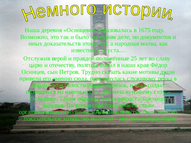 Наша деревня «Осинцево»  образовалась в 1675 году. Возможно, это так и было на самом деле, но документов и иных доказательств этому нет, а народная молва, как известно, ста уста…  Отслужив верой и правдой положенные 25 лет во славу царю и отечеству, полгода шагал в наши края Фёдор Осинцев, сын Петров. Трудно сказать какие мотивы души привели его именно сюда, приглянулась служивому речка в обрамлении белоствольных берёзок, и стал солдат обживаться на новом месте. Дав начало нашему селу – Осинцево. Таким образом, стала разрастаться наша деревня. Во время советской власти стали организовываться колхозы. «Ленинский путь» было опытно – показательное хозяйство молочно – мясного направления. 