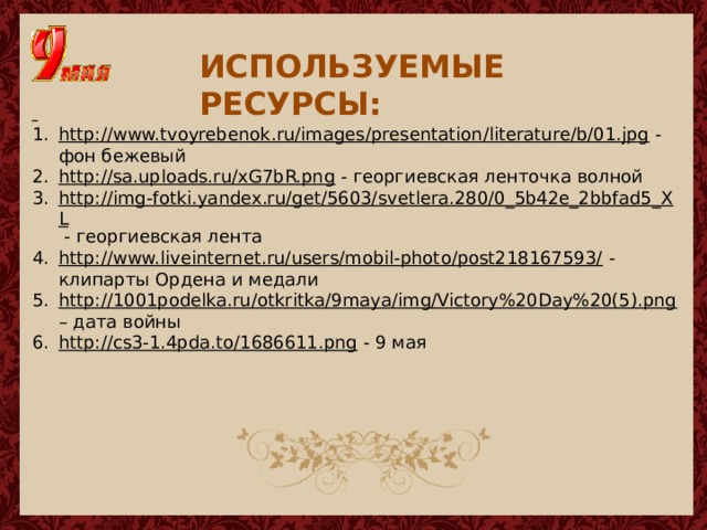 ИСПОЛЬЗУЕМЫЕ РЕСУРСЫ:  http://www.tvoyrebenok.ru/images/presentation/literature/b/01.jpg  - фон бежевый http://sa.uploads.ru/xG7bR.png  - георгиевская ленточка волной http://img-fotki.yandex.ru/get/5603/svetlera.280/0_5b42e_2bbfad5_XL  - георгиевская лента http://www.liveinternet.ru/users/mobil-photo/post218167593/  - клипарты Ордена и медали http://1001podelka.ru/otkritka/9maya/img/Victory%20Day%20(5).png – дата войны http://cs3-1.4pda.to/1686611.png  - 9 мая 