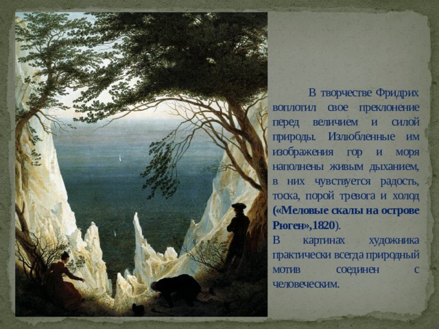  В творчестве Фридрих воплотил свое преклонение перед величием и силой природы. Излюбленные им изображения гор и моря наполнены живым дыханием, в них чувствуется радость, тоска, порой тревога и холод («Меловые скалы на острове Рюген»,1820 ).  В картинах художника практически всегда природный мотив соединен с человеческим. 